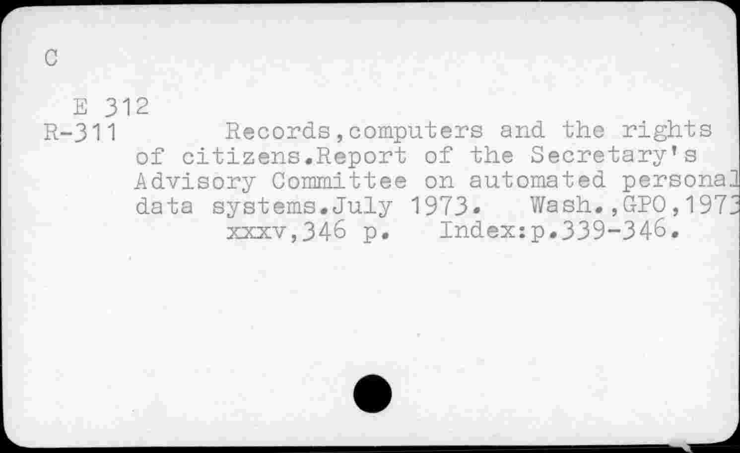 ﻿c
E 312
R-311	Records,computers and the rights
of citizens.Report of the Secretary’s Advisory Committee on automated persona data systems.July 1973» Wash.,GPO,197 xxxv,346 p. Indexzp.339-346.